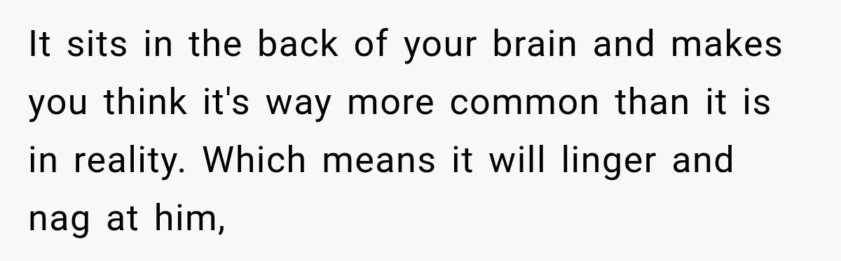 It sits in the back of your brain and makes you think it's way more common than it is in reality. Which means it will linger and nag at him,