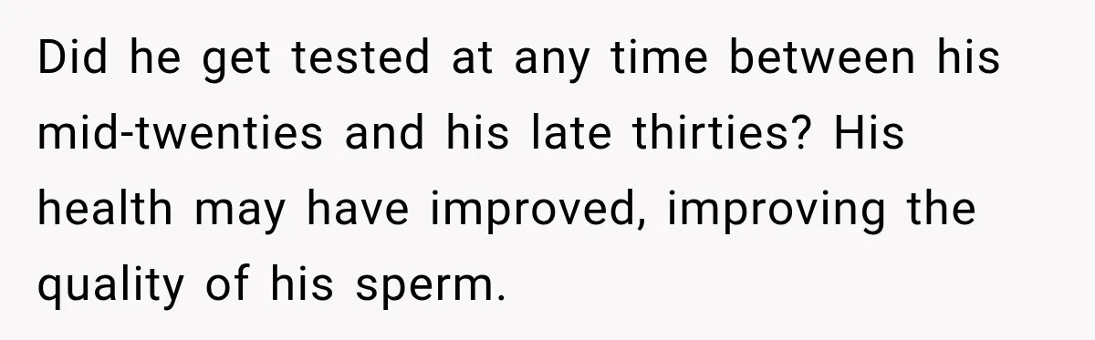 Did he get tested at any time between his mid-twenties and his late thirties? His health may have improved, improving the quality of his sperm.