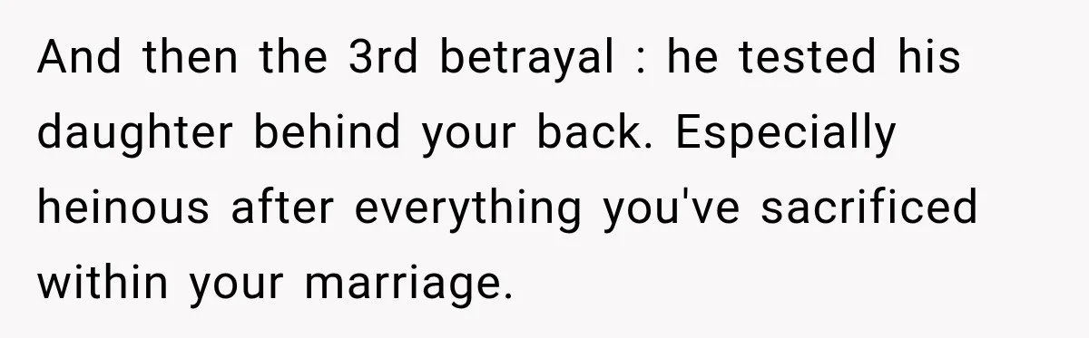 And then the 3rd betrayal : he tested his daughter behind your back. Especially heinous after everything you've sacrificed within your marriage.
