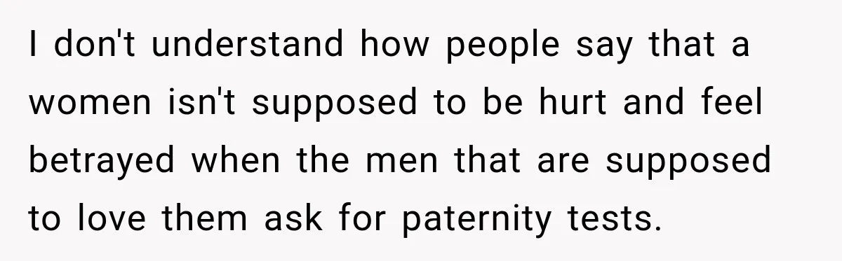 I don't understand how people say that a women isn't supposed to be hurt and feel betrayed when the men that are supposed to love them ask for paternity tests.