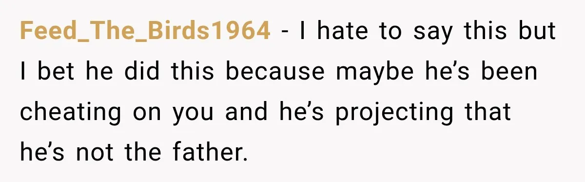 Feed_The_Birds1964 − I hate to say this but I bet he did this because maybe he’s been cheating on you and he’s projecting that he’s not the father.