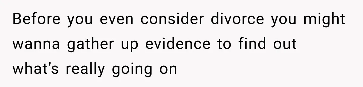 Before you even consider divorce you might wanna gather up evidence to find out what’s really going on