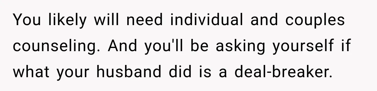 You likely will need individual and couples counseling. And you'll be asking yourself if what your husband did is a deal-breaker.
