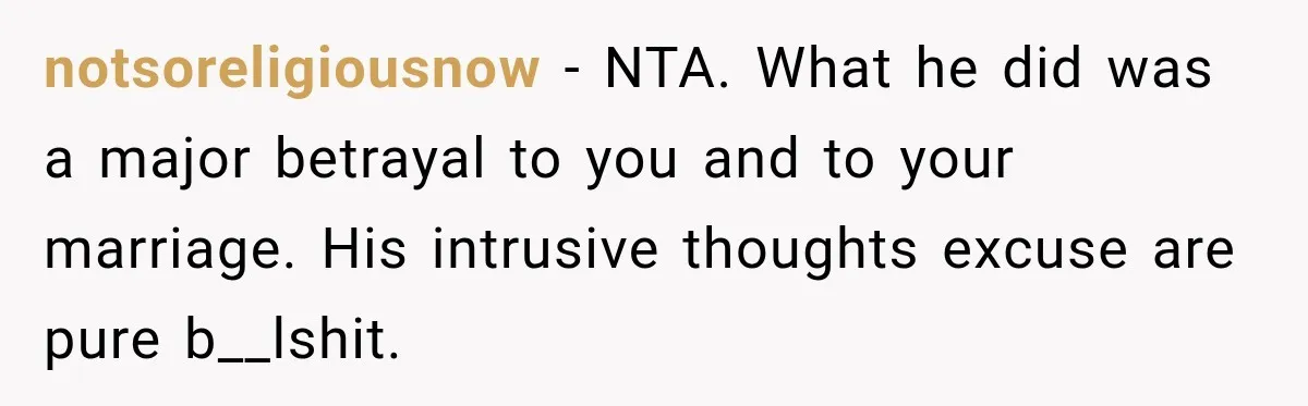 notsoreligiousnow − NTA. What he did was a major betrayal to you and to your marriage. His intrusive thoughts excuse are pure b__lshit.