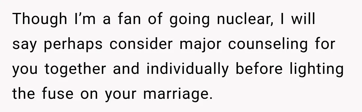 Though I’m a fan of going nuclear, I will say perhaps consider major counseling for you together and individually before lighting the fuse on your marriage.