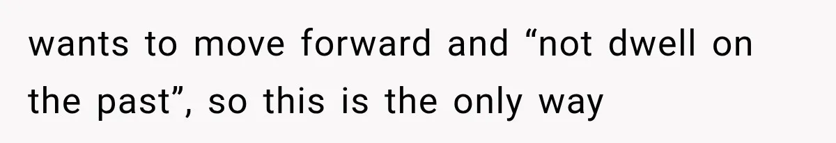 wants to move forward and “not dwell on the past”, so this is the only way