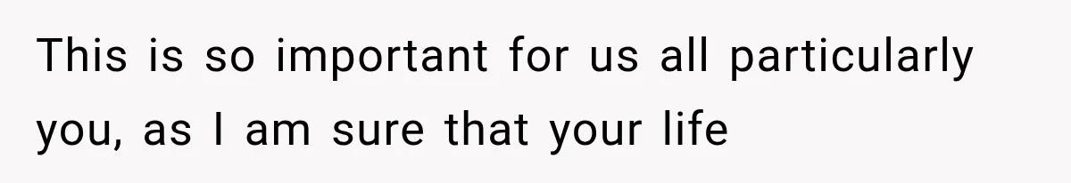 This is so important for us all particularly you, as I am sure that your life