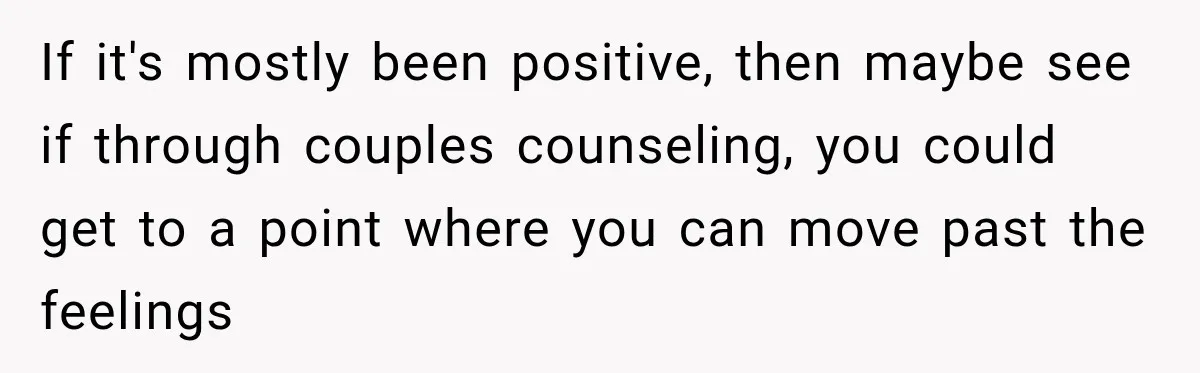 If it's mostly been positive, then maybe see if through couples counseling, you could get to a point where you can move past the feelings