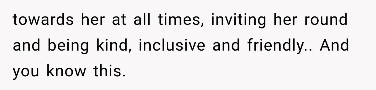 towards her at all times, inviting her round and being kind, inclusive and friendly.. And you know this.