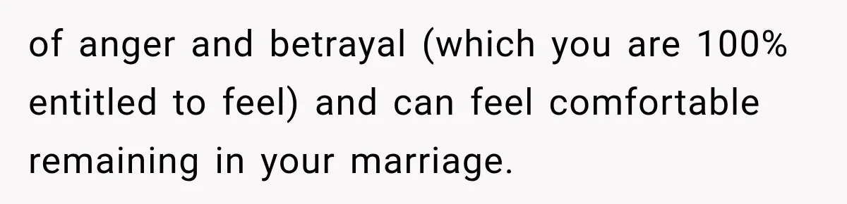 of anger and betrayal (which you are 100% entitled to feel) and can feel comfortable remaining in your marriage.