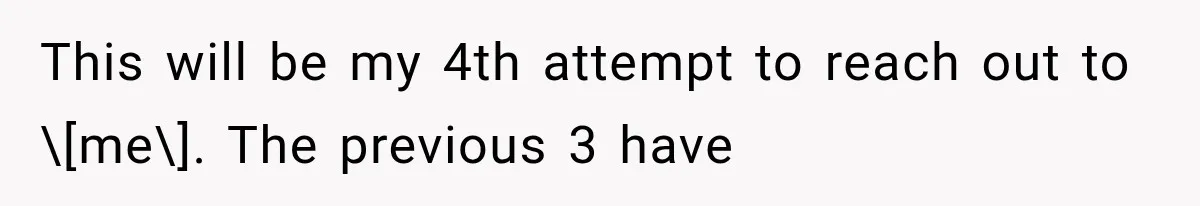This will be my 4th attempt to reach out to \[me\]. The previous 3 have