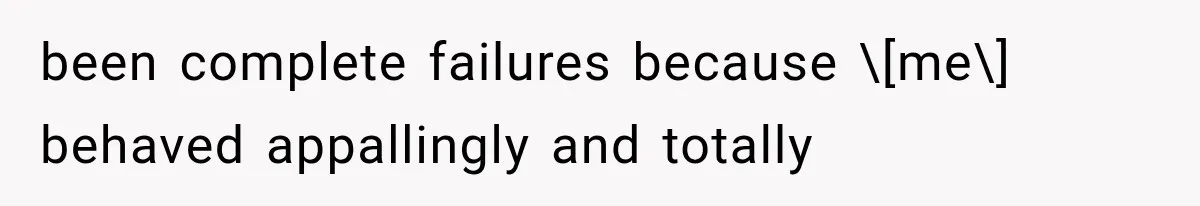 been complete failures because \[me\] behaved appallingly and totally