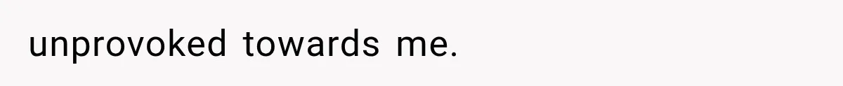 unprovoked towards me.