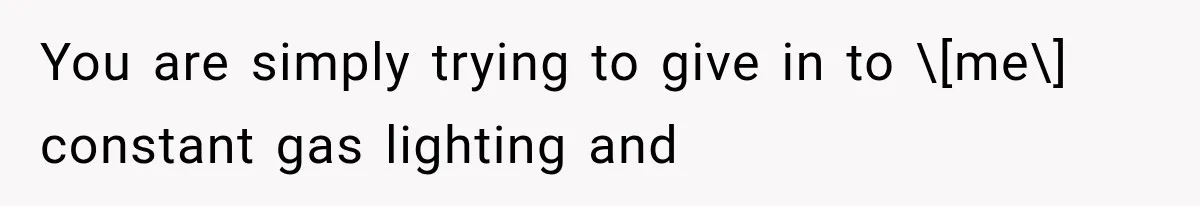 You are simply trying to give in to \[me\] constant gas lighting and