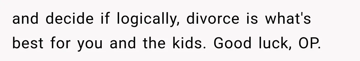 and decide if logically, divorce is what's best for you and the kids. Good luck, OP.