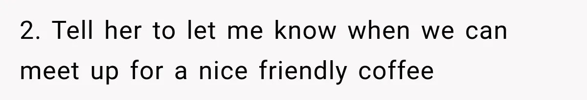 2. Tell her to let me know when we can meet up for a nice friendly coffee