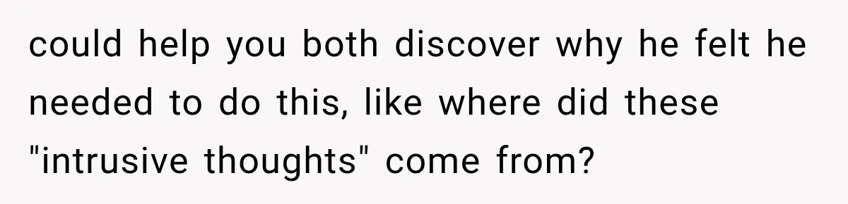 could help you both discover why he felt he needed to do this, like where did these "intrusive thoughts" come from?