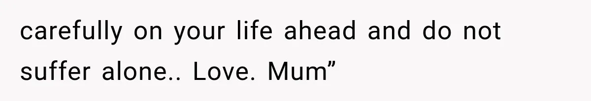 carefully on your life ahead and do not suffer alone.. Love. Mum”