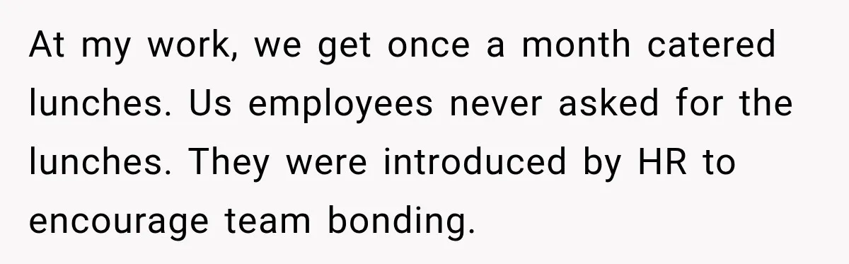 At my work, we get once a month catered lunches. Us employees never asked for the lunches. They were introduced by HR to encourage team bonding.