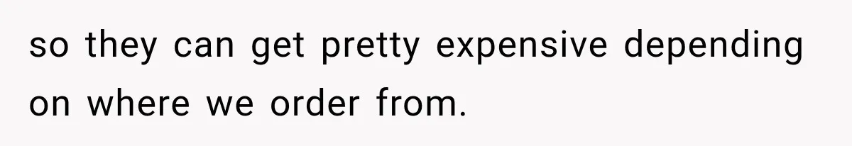 so they can get pretty expensive depending on where we order from.
