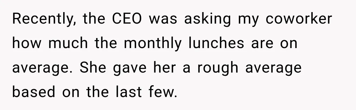 Recently, the CEO was asking my coworker how much the monthly lunches are on average. She gave her a rough average based on the last few.