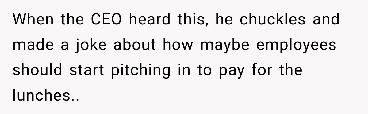 When the CEO heard this, he chuckles and made a joke about how maybe employees should start pitching in to pay for the lunches..