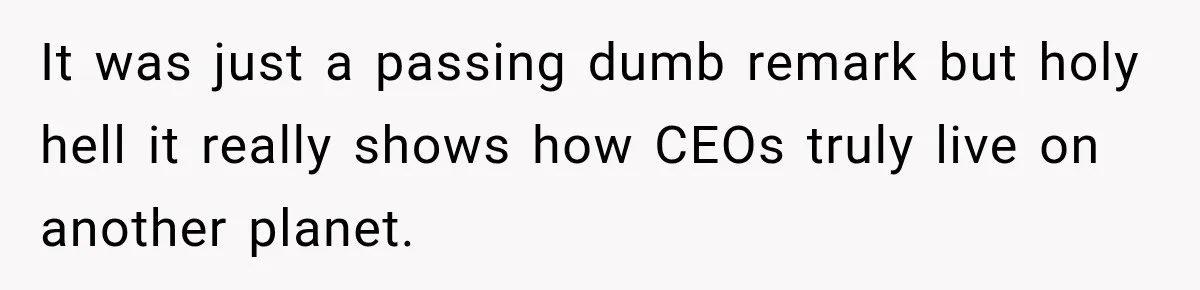 It was just a passing dumb remark but holy hell it really shows how CEOs truly live on another planet.
