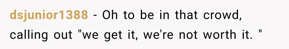 dsjunior1388 − Oh to be in that crowd, calling out "we get it, we're not worth it. "