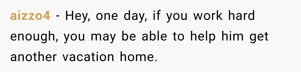 aizzo4 − Hey, one day, if you work hard enough, you may be able to help him get another vacation home.