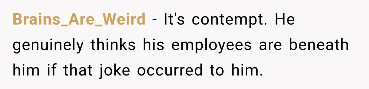 Brains_Are_Weird − It's contempt. He genuinely thinks his employees are beneath him if that joke occurred to him.