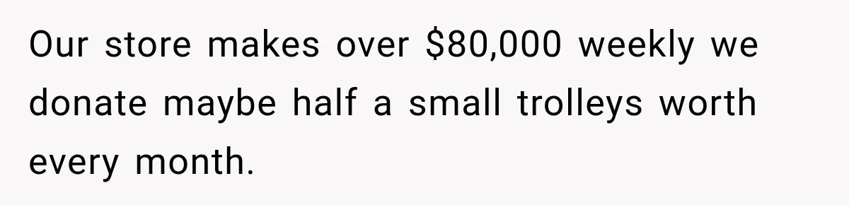 Our store makes over $80,000 weekly we donate maybe half a small trolleys worth every month.