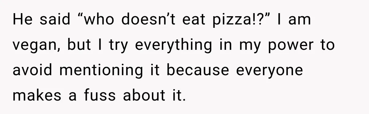 Coworkers Keep Joking About Woman Refusing Pizza Until She Breaks Down and Explains Why He said “who doesn’t eat pizza!?” I am vegan, but I try everything in my power to avoid mentioning it because everyone makes a fuss about it.