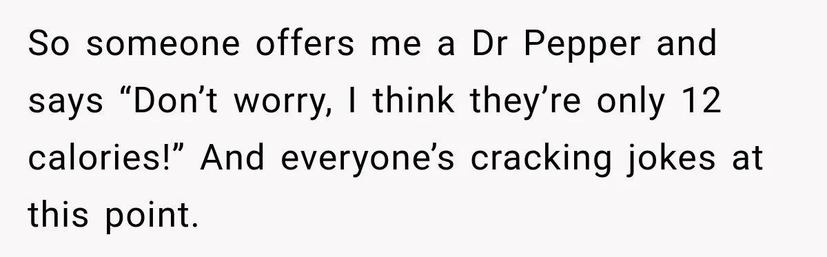 Coworkers Keep Joking About Woman Refusing Pizza Until She Breaks Down and Explains Why So someone offers me a Dr Pepper and says “Don’t worry, I think they’re only 12 calories!” And everyone’s cracking jokes at this point.