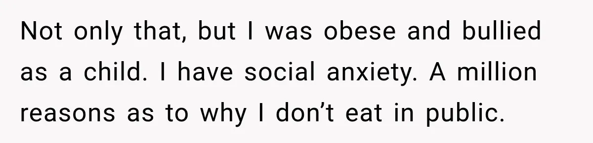 Coworkers Keep Joking About Woman Refusing Pizza Until She Breaks Down and Explains Why Not only that, but I was obese and bullied as a child. I have social anxiety. A million reasons as to why I don’t eat in public.