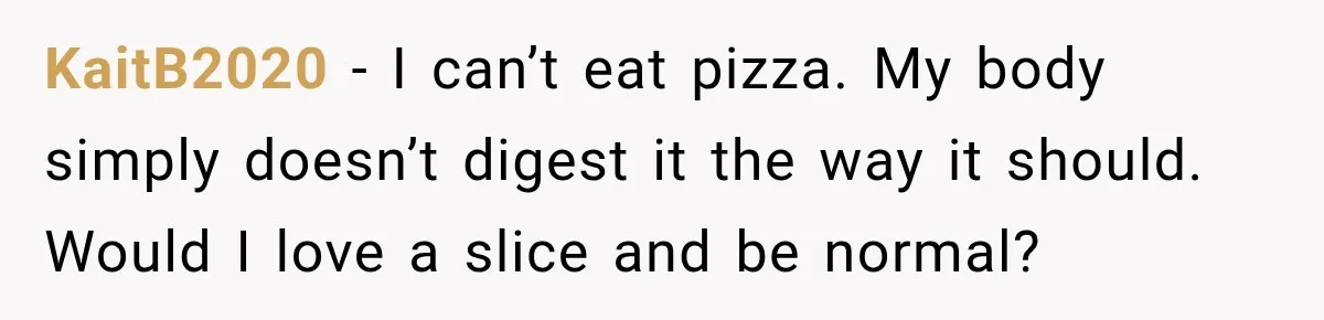 Coworkers Keep Joking About Woman Refusing Pizza Until She Breaks Down and Explains Why KaitB2020 − I can’t eat pizza. My body simply doesn’t digest it the way it should. Would I love a slice and be normal?