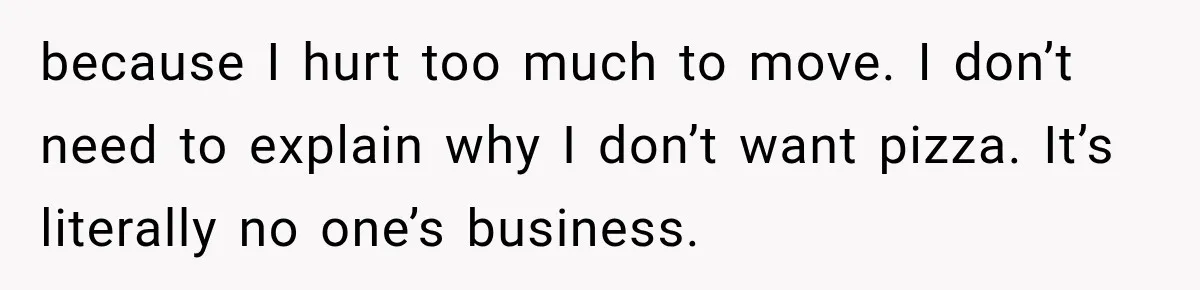 Coworkers Keep Joking About Woman Refusing Pizza Until She Breaks Down and Explains Why because I hurt too much to move. I don’t need to explain why I don’t want pizza. It’s literally no one’s business.