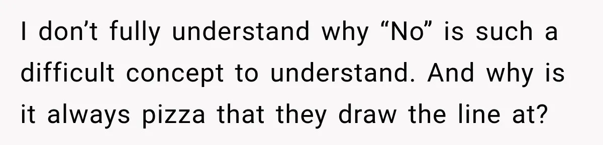 Coworkers Keep Joking About Woman Refusing Pizza Until She Breaks Down and Explains Why I don’t fully understand why “No” is such a difficult concept to understand. And why is it always pizza that they draw the line at?