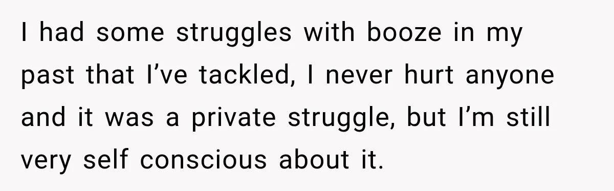 Coworkers Keep Joking About Woman Refusing Pizza Until She Breaks Down and Explains Why I had some struggles with booze in my past that I’ve tackled, I never hurt anyone and it was a private struggle, but I’m still very self conscious about it.