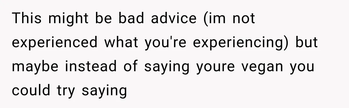 Coworkers Keep Joking About Woman Refusing Pizza Until She Breaks Down and Explains Why This might be bad advice (im not experienced what you're experiencing) but maybe instead of saying youre vegan you could try saying