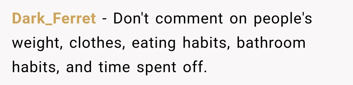 Coworkers Keep Joking About Woman Refusing Pizza Until She Breaks Down and Explains Why Dark_Ferret − Don't comment on people's weight, clothes, eating habits, bathroom habits, and time spent off.