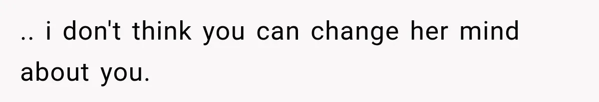 .. i don't think you can change her mind about you.