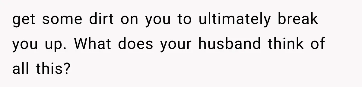 get some dirt on you to ultimately break you up. What does your husband think of all this?