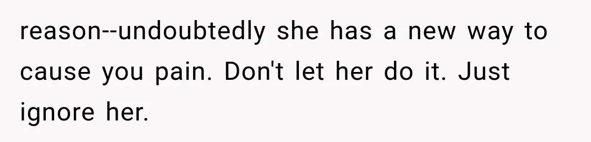 reason--undoubtedly she has a new way to cause you pain. Don't let her do it. Just ignore her.
