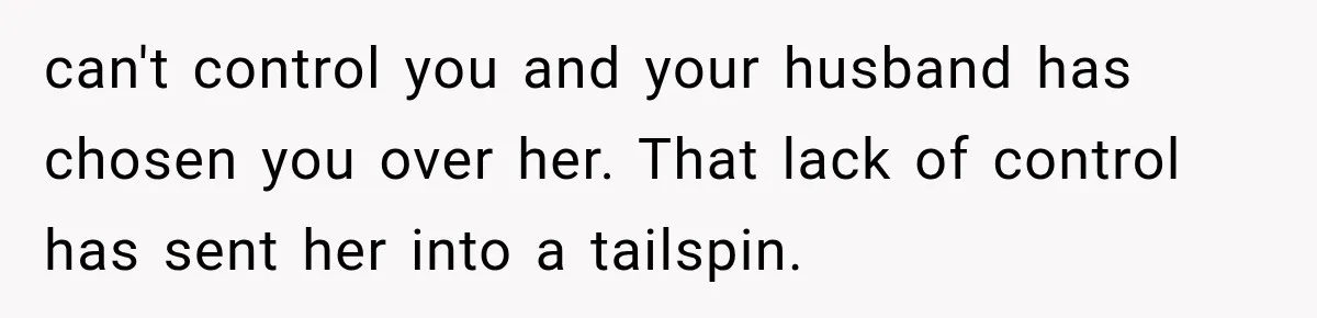can't control you and your husband has chosen you over her. That lack of control has sent her into a tailspin.