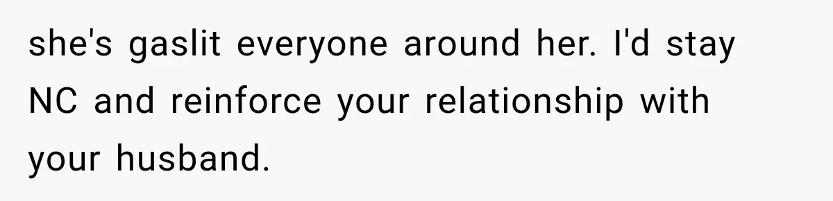 she's gaslit everyone around her. I'd stay NC and reinforce your relationship with your husband.