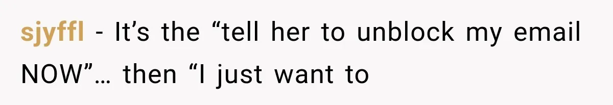 sjyffl − It’s the “tell her to unblock my email NOW”… then “I just want to