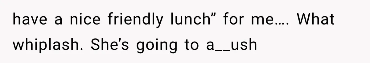 have a nice friendly lunch” for me…. What whiplash. She’s going to a__ush