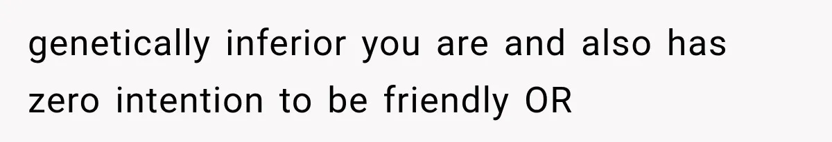 genetically inferior you are and also has zero intention to be friendly OR