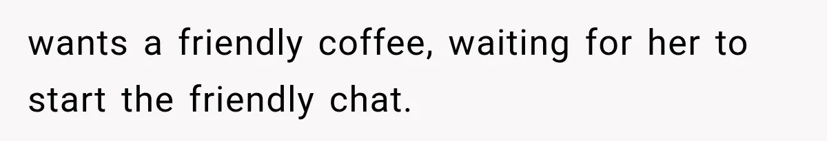 wants a friendly coffee, waiting for her to start the friendly chat.