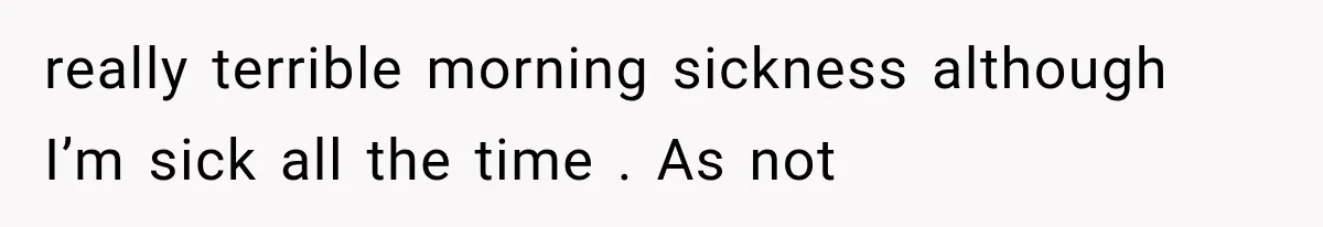 really terrible morning sickness although I’m sick all the time . As not